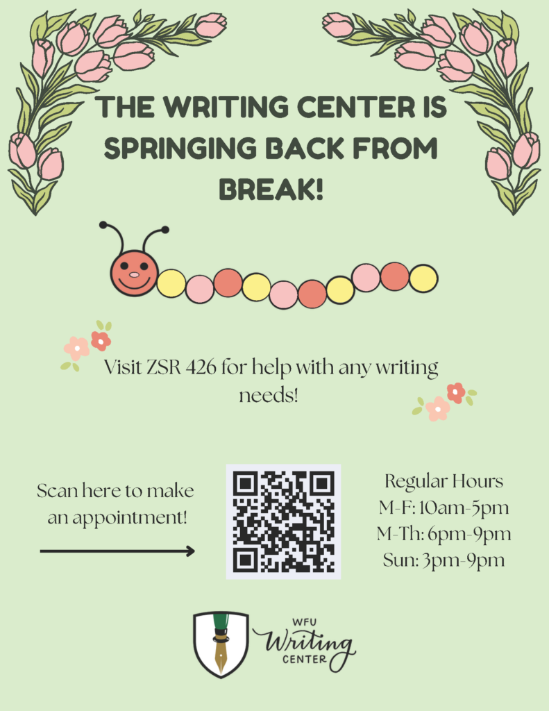 The Writing Center is springing back from break! Visit ZSR 426 for help with any writing needs. Our regular hours are Monday to Friday from 10am to 5pm, Monday to Thursday from 6pm to 9pm, and Sundays from 3pm to 9pm.